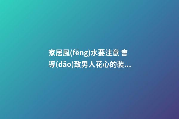 家居風(fēng)水要注意 會導(dǎo)致男人花心的裝修方法